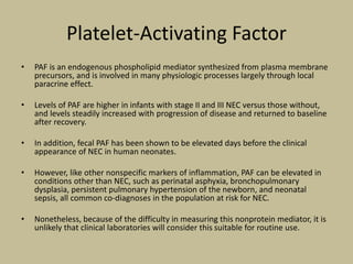 Platelet-Activating Factor
• PAF is an endogenous phospholipid mediator synthesized from plasma membrane
precursors, and is involved in many physiologic processes largely through local
paracrine effect.
• Levels of PAF are higher in infants with stage II and III NEC versus those without,
and levels steadily increased with progression of disease and returned to baseline
after recovery.
• In addition, fecal PAF has been shown to be elevated days before the clinical
appearance of NEC in human neonates.
• However, like other nonspecific markers of inflammation, PAF can be elevated in
conditions other than NEC, such as perinatal asphyxia, bronchopulmonary
dysplasia, persistent pulmonary hypertension of the newborn, and neonatal
sepsis, all common co-diagnoses in the population at risk for NEC.
• Nonetheless, because of the difficulty in measuring this nonprotein mediator, it is
unlikely that clinical laboratories will consider this suitable for routine use.
 
