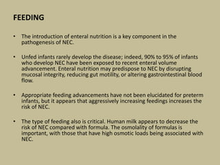 FEEDING
• The introduction of enteral nutrition is a key component in the
pathogenesis of NEC.
• Unfed infants rarely develop the disease; indeed, 90% to 95% of infants
who develop NEC have been exposed to recent enteral volume
advancement. Enteral nutrition may predispose to NEC by disrupting
mucosal integrity, reducing gut motility, or altering gastrointestinal blood
flow.
• Appropriate feeding advancements have not been elucidated for preterm
infants, but it appears that aggressively increasing feedings increases the
risk of NEC.
• The type of feeding also is critical. Human milk appears to decrease the
risk of NEC compared with formula. The osmolality of formulas is
important, with those that have high osmotic loads being associated with
NEC.
 