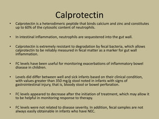 Calprotectin
• Calprotectin is a heterodimeric peptide that binds calcium and zinc and constitutes
up to 60% of the cytosolic content of neutrophils.
• In intestinal inflammation, neutrophils are sequestered into the gut wall.
• Calprotectin is extremely resistant to degradation by fecal bacteria, which allows
calprotectin to be reliably measured in fecal matter as a marker for gut wall
inflammation.
• FC levels have been useful for monitoring exacerbations of inflammatory bowel
disease in children.
• Levels did differ between well and sick infants based on their clinical condition,
with values greater than 350 mg/g stool noted in infants with signs of
gastrointestinal injury, that is, bloody stool or bowel perforation.
• FC levels appeared to decrease after the initiation of treatment, which may allow it
to be helpful in monitoring response to therapy.
• FC levels were not related to disease severity. In addition, fecal samples are not
always easily obtainable in infants who have NEC.
 