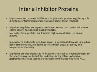 Inter a Inhibitor Proteins
• IaIps are serine protease inhibitors that play an important regulatory role
in systemic inflammation and are also an acute-phase reactant.
• IaIp downregulates endogenous serine proteases that can contribute to
epithelial cell necrosis and possibly to NEC.
• Normally, these proteins are found in high concentrations in human
plasma.
• In newborns and adults who have sepsis, a significant decrease in IaIp has
been demonstrated, and levels correlate with disease severity and
frequency of mortality.
• IaIp levels are also decreased in disease states such as neonatal sepsis, so
this marker may not be helpful in distinguishing infants who have
gastrointestinal ileus secondary to sepsis from infants who have NEC.
 