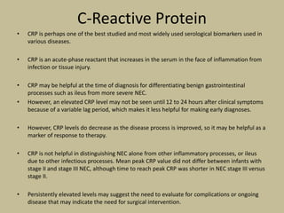 C-Reactive Protein
• CRP is perhaps one of the best studied and most widely used serological biomarkers used in
various diseases.
• CRP is an acute-phase reactant that increases in the serum in the face of inflammation from
infection or tissue injury.
• CRP may be helpful at the time of diagnosis for differentiating benign gastrointestinal
processes such as ileus from more severe NEC.
• However, an elevated CRP level may not be seen until 12 to 24 hours after clinical symptoms
because of a variable lag period, which makes it less helpful for making early diagnoses.
• However, CRP levels do decrease as the disease process is improved, so it may be helpful as a
marker of response to therapy.
• CRP is not helpful in distinguishing NEC alone from other inflammatory processes, or ileus
due to other infectious processes. Mean peak CRP value did not differ between infants with
stage II and stage III NEC, although time to reach peak CRP was shorter in NEC stage III versus
stage II.
• Persistently elevated levels may suggest the need to evaluate for complications or ongoing
disease that may indicate the need for surgical intervention.
 