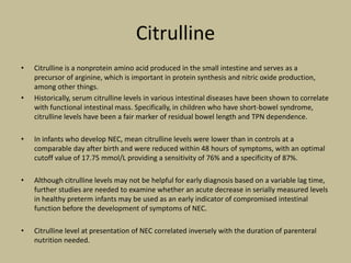 Citrulline
• Citrulline is a nonprotein amino acid produced in the small intestine and serves as a
precursor of arginine, which is important in protein synthesis and nitric oxide production,
among other things.
• Historically, serum citrulline levels in various intestinal diseases have been shown to correlate
with functional intestinal mass. Specifically, in children who have short-bowel syndrome,
citrulline levels have been a fair marker of residual bowel length and TPN dependence.
• In infants who develop NEC, mean citrulline levels were lower than in controls at a
comparable day after birth and were reduced within 48 hours of symptoms, with an optimal
cutoff value of 17.75 mmol/L providing a sensitivity of 76% and a specificity of 87%.
• Although citrulline levels may not be helpful for early diagnosis based on a variable lag time,
further studies are needed to examine whether an acute decrease in serially measured levels
in healthy preterm infants may be used as an early indicator of compromised intestinal
function before the development of symptoms of NEC.
• Citrulline level at presentation of NEC correlated inversely with the duration of parenteral
nutrition needed.
 