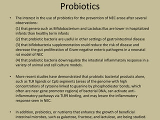 Probiotics
• The interest in the use of probiotics for the prevention of NEC arose after several
observations:
(1) that genera such as Bifidobacterium and Lactobacillus are lower in hospitalized
infants than healthy term infants
(2) that probiotic bacteria are useful in other settings of gastrointestinal disease
(3) that bifidobacteria supplementation could reduce the risk of disease and
decrease the gut proliferation of Gram-negative enteric pathogens in a neonatal
rat model of NEC
(4) that probiotic bacteria downregulate the intestinal inflammatory response in a
variety of animal and cell culture models.
• More recent studies have demonstrated that probiotic bacterial products alone,
such as TLR ligands or CpG segments (areas of the genome with high
concentrations of cytosine linked to guanine by phosphodiester bonds, which
often are near gene promoter regions) of bacterial DNA, can activate anti-
inflammatory pathways via TLR9 binding, and may lessen the inflammatory
response seen in NEC.
• In addition, prebiotics, or nutrients that enhance the growth of beneficial
intestinal microbes, such as galactose, fructose, and lactulose, are being studied.
 