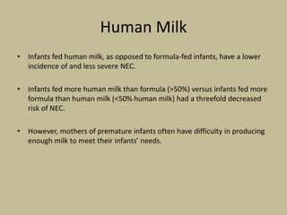 Human Milk
• Infants fed human milk, as opposed to formula-fed infants, have a lower
incidence of and less severe NEC.
• Infants fed more human milk than formula (>50%) versus infants fed more
formula than human milk (<50% human milk) had a threefold decreased
risk of NEC.
• However, mothers of premature infants often have difficulty in producing
enough milk to meet their infants’ needs.
 