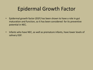 Epidermal Growth Factor
• Epidermal growth factor (EGF) has been shown to have a role in gut
maturation and function, so it has been considered for its preventive
potential in NEC.
• Infants who have NEC, as well as premature infants, have lower levels of
salivary EGF.
 