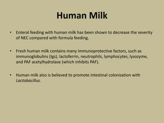 Human Milk
• Enteral feeding with human milk has been shown to decrease the severity
of NEC compared with formula feeding.
• Fresh human milk contains many immunoprotective factors, such as
immunoglobulins (Igs), lactoferrin, neutrophils, lymphocytes, lysozyme,
and PAF acetylhydrolase (which inhibits PAF).
• Human milk also is believed to promote intestinal colonization with
Lactobacillus.
 