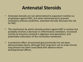 Antenatal Steroids
• Antenatal steroids are not administered to expectant mothers as
prophylaxis against NEC, but when administered to prevent
respiratory distress syndrome, antenatal steroids decrease the risk
for NEC.
• The mechanism by which steroids protect against NEC is unclear but
probably involves a decrease in inflammatory mediators, increased
activity of enzymes involved in digestion and absorption, and
potentially maturation of the microvillus membrane.
• A protective effect of postnatal glucocorticoids has not been
demonstrated clearly, although their long-term use to treat chronic
lung disease has been associated with adverse neuro-
developmental effects.
 