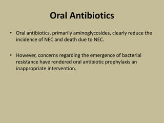 Oral Antibiotics
• Oral antibiotics, primarily aminoglycosides, clearly reduce the
incidence of NEC and death due to NEC.
• However, concerns regarding the emergence of bacterial
resistance have rendered oral antibiotic prophylaxis an
inappropriate intervention.
 