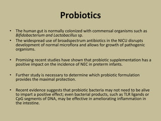 Probiotics
• The human gut is normally colonized with commensal organisms such as
Bifidobacterium and Lactobacillus sp.
• The widespread use of broadspectrum antibiotics in the NICU disrupts
development of normal microflora and allows for growth of pathogenic
organisms.
• Promising recent studies have shown that probiotic supplementation has a
positive impact on the incidence of NEC in preterm infants.
• Further study is necessary to determine which probiotic formulation
provides the maximal protection.
• Recent evidence suggests that probiotic bacteria may not need to be alive
to impart a positive effect; even bacterial products, such as TLR ligands or
CpG segments of DNA, may be effective in ameliorating inflammation in
the intestine.
 