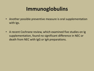 Immunoglobulins
• Another possible preventive measure is oral supplementation
with Igs.
• A recent Cochrane review, which examined five studies on Ig
supplementation, found no significant difference in NEC or
death from NEC with IgG or IgA preparations.
 