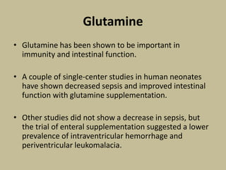 Glutamine
• Glutamine has been shown to be important in
immunity and intestinal function.
• A couple of single-center studies in human neonates
have shown decreased sepsis and improved intestinal
function with glutamine supplementation.
• Other studies did not show a decrease in sepsis, but
the trial of enteral supplementation suggested a lower
prevalence of intraventricular hemorrhage and
periventricular leukomalacia.
 