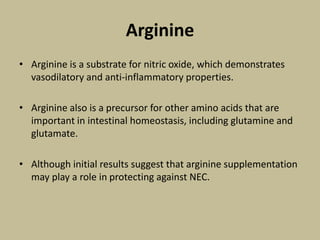 Arginine
• Arginine is a substrate for nitric oxide, which demonstrates
vasodilatory and anti-inflammatory properties.
• Arginine also is a precursor for other amino acids that are
important in intestinal homeostasis, including glutamine and
glutamate.
• Although initial results suggest that arginine supplementation
may play a role in protecting against NEC.
 