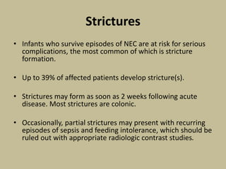 Strictures
• Infants who survive episodes of NEC are at risk for serious
complications, the most common of which is stricture
formation.
• Up to 39% of affected patients develop stricture(s).
• Strictures may form as soon as 2 weeks following acute
disease. Most strictures are colonic.
• Occasionally, partial strictures may present with recurring
episodes of sepsis and feeding intolerance, which should be
ruled out with appropriate radiologic contrast studies.
 