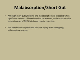 Malabsorption/Short Gut
• Although short gut syndrome and malabsorption are expected when
significant amounts of bowel need to be resected, malabsorption also
occurs in cases of NEC that do not require resection.
• This may be due to persistent mucosal injury from an ongoing
inflammatory process.
 