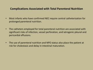 Complications Associated with Total Parenteral Nutrition
• Most infants who have confirmed NEC require central catheterization for
prolonged parenteral nutrition.
• The catheters employed for total parenteral nutrition are associated with
significant risks of infection, vessel perforation, and iatrogenic pleural and
pericardial effusions.
• The use of parenteral nutrition and NPO status also place the patient at
risk for cholestasis and delay in intestinal maturation.
 