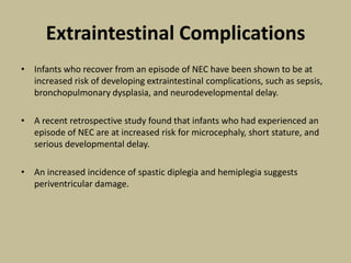 Extraintestinal Complications
• Infants who recover from an episode of NEC have been shown to be at
increased risk of developing extraintestinal complications, such as sepsis,
bronchopulmonary dysplasia, and neurodevelopmental delay.
• A recent retrospective study found that infants who had experienced an
episode of NEC are at increased risk for microcephaly, short stature, and
serious developmental delay.
• An increased incidence of spastic diplegia and hemiplegia suggests
periventricular damage.
 