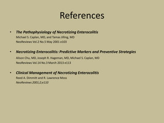 References
• The Pathophysiology of Necrotizing Enterocolitis
Michael S. Caplan, MD, and Tamas Jilling, MD
NeoReviews Vol.2 No.5 May 2001 e103
• Necrotizing Enterocolitis: Predictive Markers and Preventive Strategies
Alison Chu, MD, Joseph R. Hageman, MD, Michael S. Caplan, MD
NeoReviews Vol.14 No.3 March 2013 e113
• Clinical Management of Necrotizing Enterocolitis
Reed A. Dimmitt and R. Lawrence Moss
NeoReviews 2001;2;e110
 