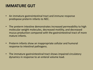 IMMATURE GUT
• An immature gastrointestinal tract and immune response
predispose preterm infants to NEC.
• The preterm intestine demonstrates increased permeability to high
molecular weight molecules, decreased motility, and decreased
mucus production compared with the gastrointestinal tract of more
mature infants.
• Preterm infants show an inappropriate cellular and humoral
response to intestinal pathogens.
• The immature gastrointestinal tract shows impaired circulatory
dynamics in response to an enteral volume load.
 