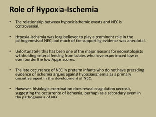 Role of Hypoxia-Ischemia
• The relationship between hypoxicischemic events and NEC is
controversial.
• Hypoxia-ischemia was long believed to play a prominent role in the
pathogenesis of NEC, but much of the supporting evidence was anecdotal.
• Unfortunately, this has been one of the major reasons for neonatologists
withholding enteral feeding from babies who have experienced low or
even borderline low Apgar scores.
• The late occurrence of NEC in preterm infants who do not have preceding
evidence of ischemia argues against hypoxiaischemia as a primary
causative agent in the development of NEC.
• However, histologic examination does reveal coagulation necrosis,
suggesting the occurrence of ischemia, perhaps as a secondary event in
the pathogenesis of NEC.
 