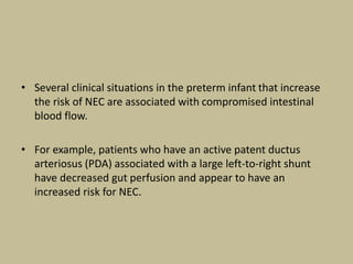 • Several clinical situations in the preterm infant that increase
the risk of NEC are associated with compromised intestinal
blood flow.
• For example, patients who have an active patent ductus
arteriosus (PDA) associated with a large left-to-right shunt
have decreased gut perfusion and appear to have an
increased risk for NEC.
 