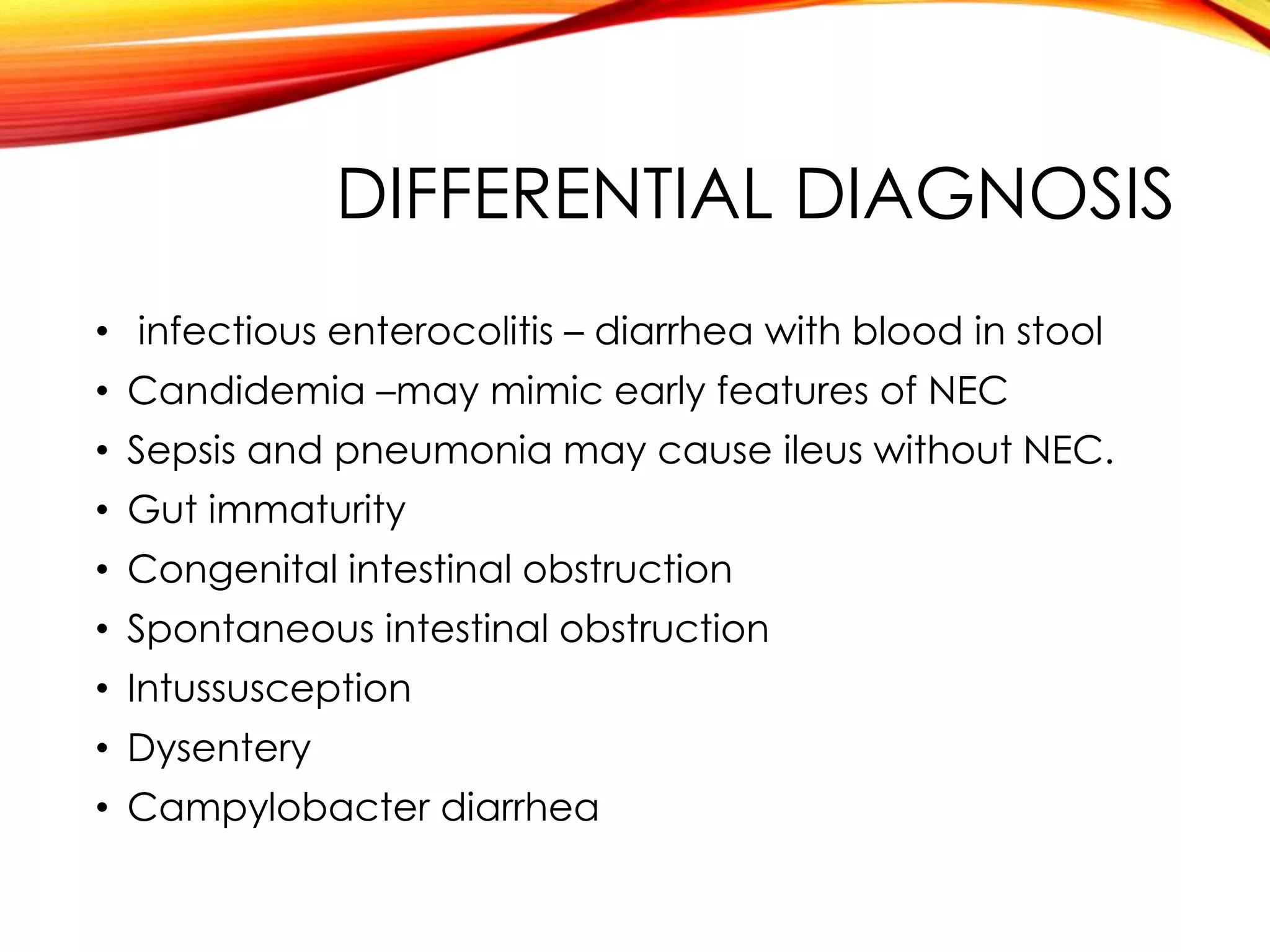 DIFFERENTIAL DIAGNOSIS
• infectious enterocolitis – diarrhea with blood in stool
• Candidemia –may mimic early features of NEC
• Sepsis and pneumonia may cause ileus without NEC.
• Gut immaturity
• Congenital intestinal obstruction
• Spontaneous intestinal obstruction
• Intussusception
• Dysentery
• Campylobacter diarrhea
 