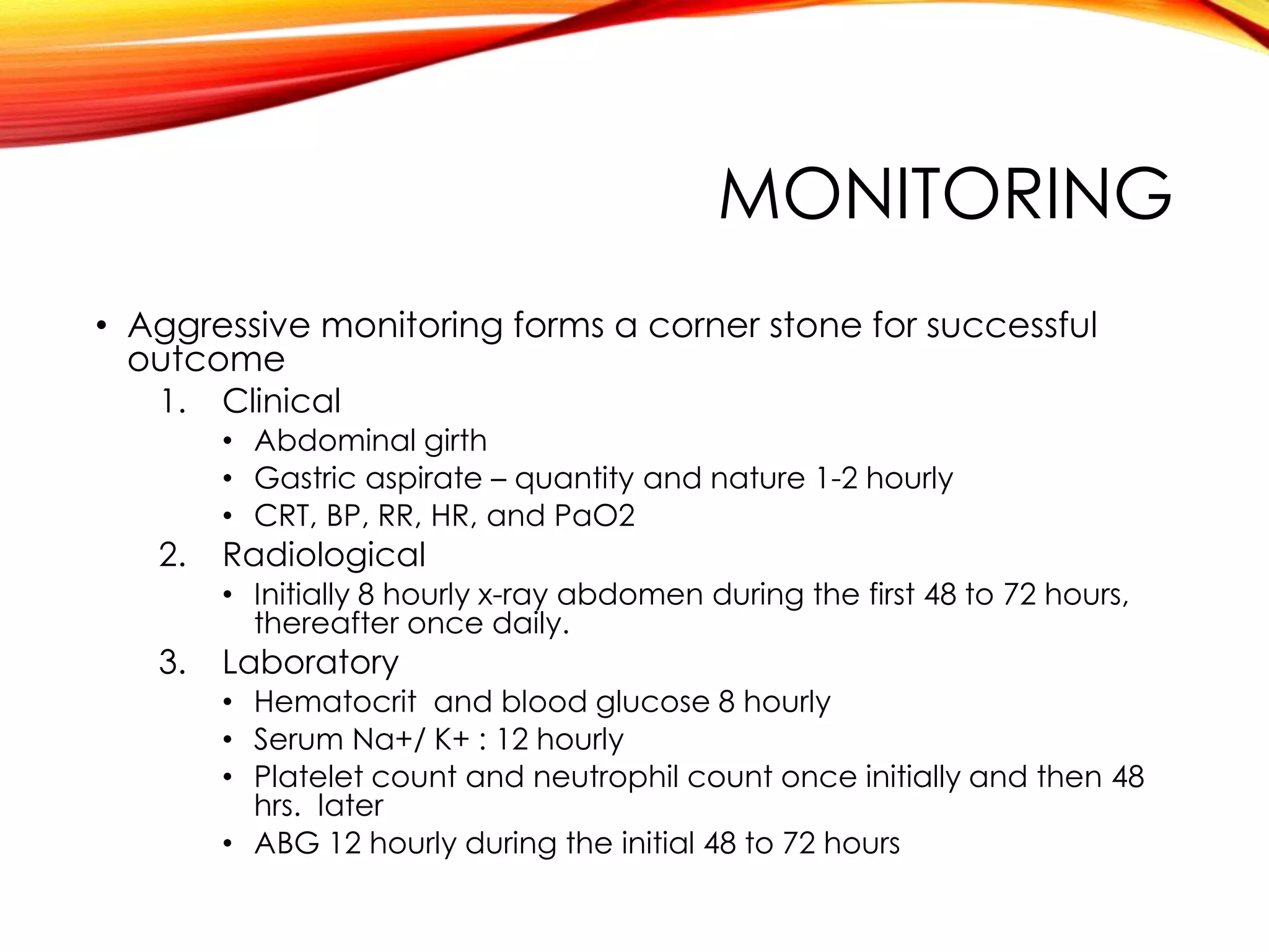 MONITORING
• Aggressive monitoring forms a corner stone for successful
outcome
1. Clinical
• Abdominal girth
• Gastric aspirate – quantity and nature 1-2 hourly
• CRT, BP, RR, HR, and PaO2
2. Radiological
• Initially 8 hourly x-ray abdomen during the first 48 to 72 hours,
thereafter once daily.
3. Laboratory
• Hematocrit and blood glucose 8 hourly
• Serum Na+/ K+ : 12 hourly
• Platelet count and neutrophil count once initially and then 48
hrs. later
• ABG 12 hourly during the initial 48 to 72 hours
 
