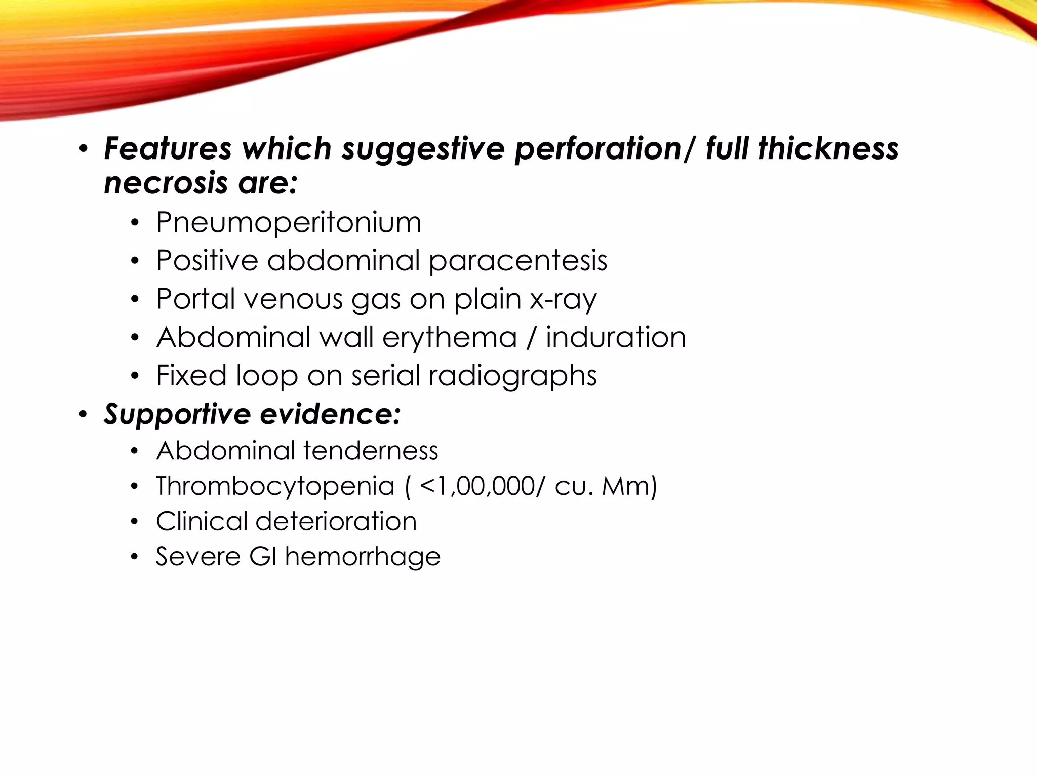 • Features which suggestive perforation/ full thickness
necrosis are:
• Pneumoperitonium
• Positive abdominal paracentesis
• Portal venous gas on plain x-ray
• Abdominal wall erythema / induration
• Fixed loop on serial radiographs
• Supportive evidence:
• Abdominal tenderness
• Thrombocytopenia ( <1,00,000/ cu. Mm)
• Clinical deterioration
• Severe GI hemorrhage
 