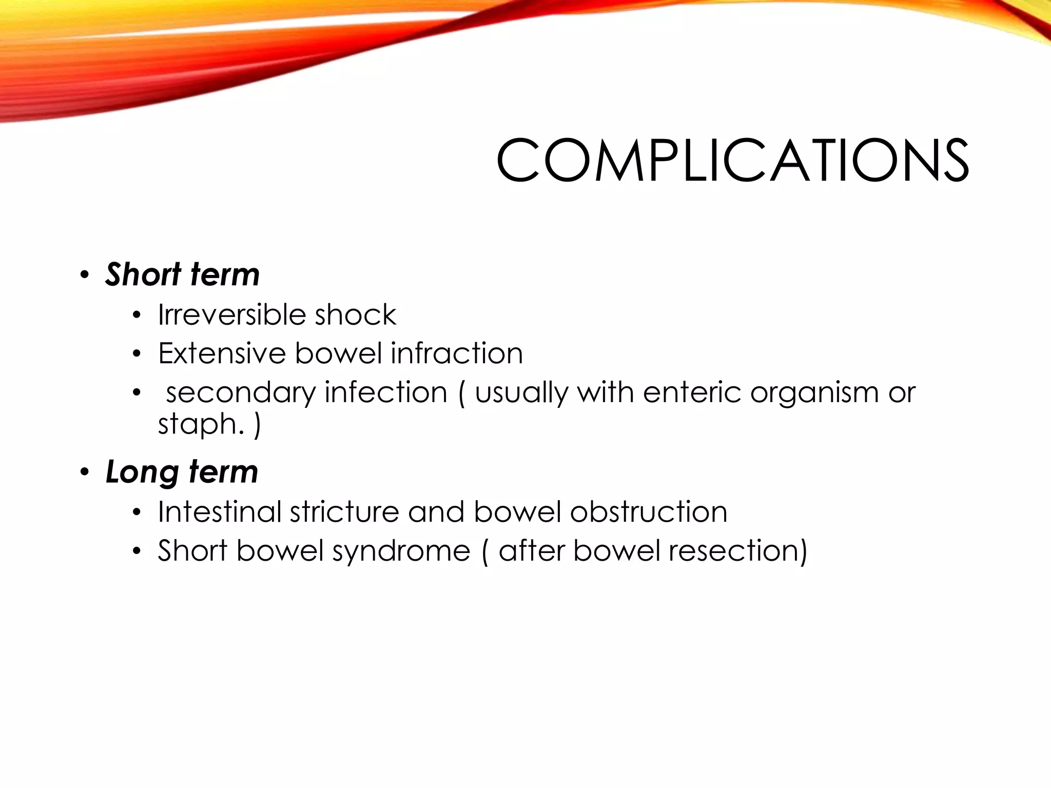 COMPLICATIONS
• Short term
• Irreversible shock
• Extensive bowel infraction
• secondary infection ( usually with enteric organism or
staph. )
• Long term
• Intestinal stricture and bowel obstruction
• Short bowel syndrome ( after bowel resection)
 