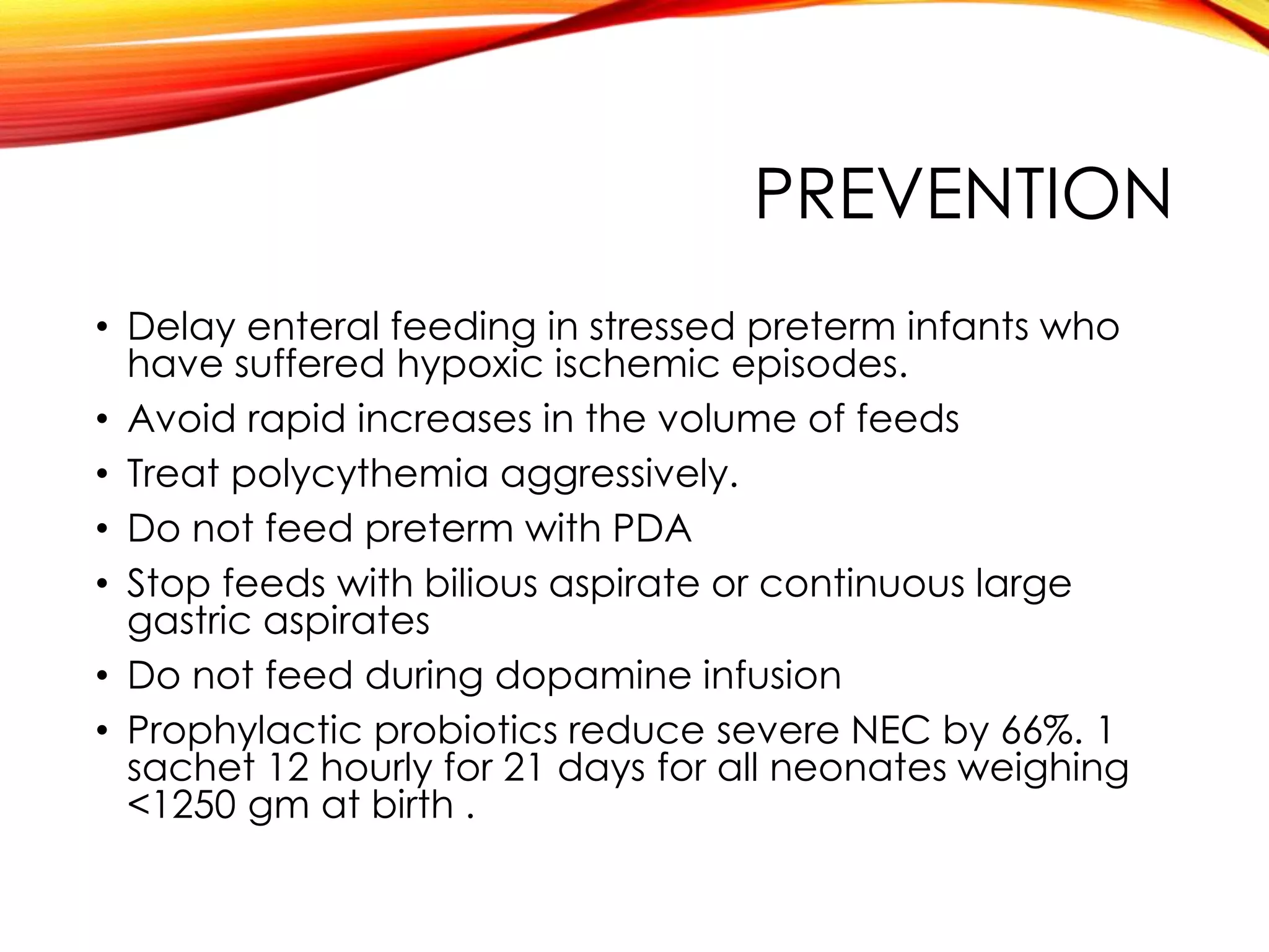 PREVENTION
• Delay enteral feeding in stressed preterm infants who
have suffered hypoxic ischemic episodes.
• Avoid rapid increases in the volume of feeds
• Treat polycythemia aggressively.
• Do not feed preterm with PDA
• Stop feeds with bilious aspirate or continuous large
gastric aspirates
• Do not feed during dopamine infusion
• Prophylactic probiotics reduce severe NEC by 66%. 1
sachet 12 hourly for 21 days for all neonates weighing
<1250 gm at birth .
 