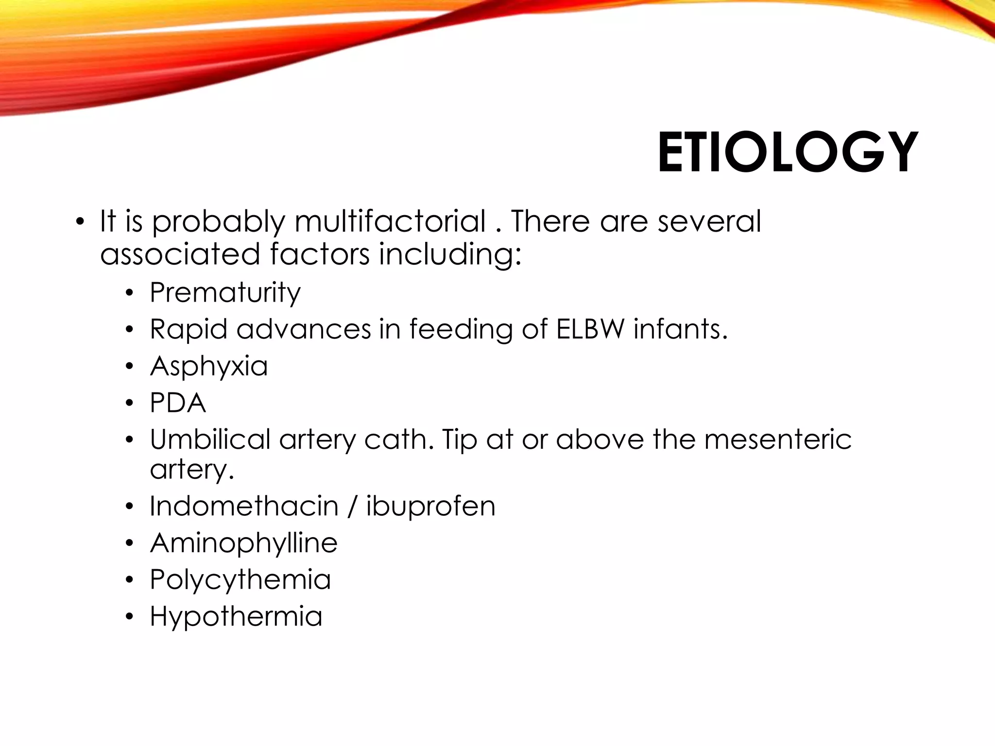 ETIOLOGY
• It is probably multifactorial . There are several
associated factors including:
• Prematurity
• Rapid advances in feeding of ELBW infants.
• Asphyxia
• PDA
• Umbilical artery cath. Tip at or above the mesenteric
artery.
• Indomethacin / ibuprofen
• Aminophylline
• Polycythemia
• Hypothermia
 