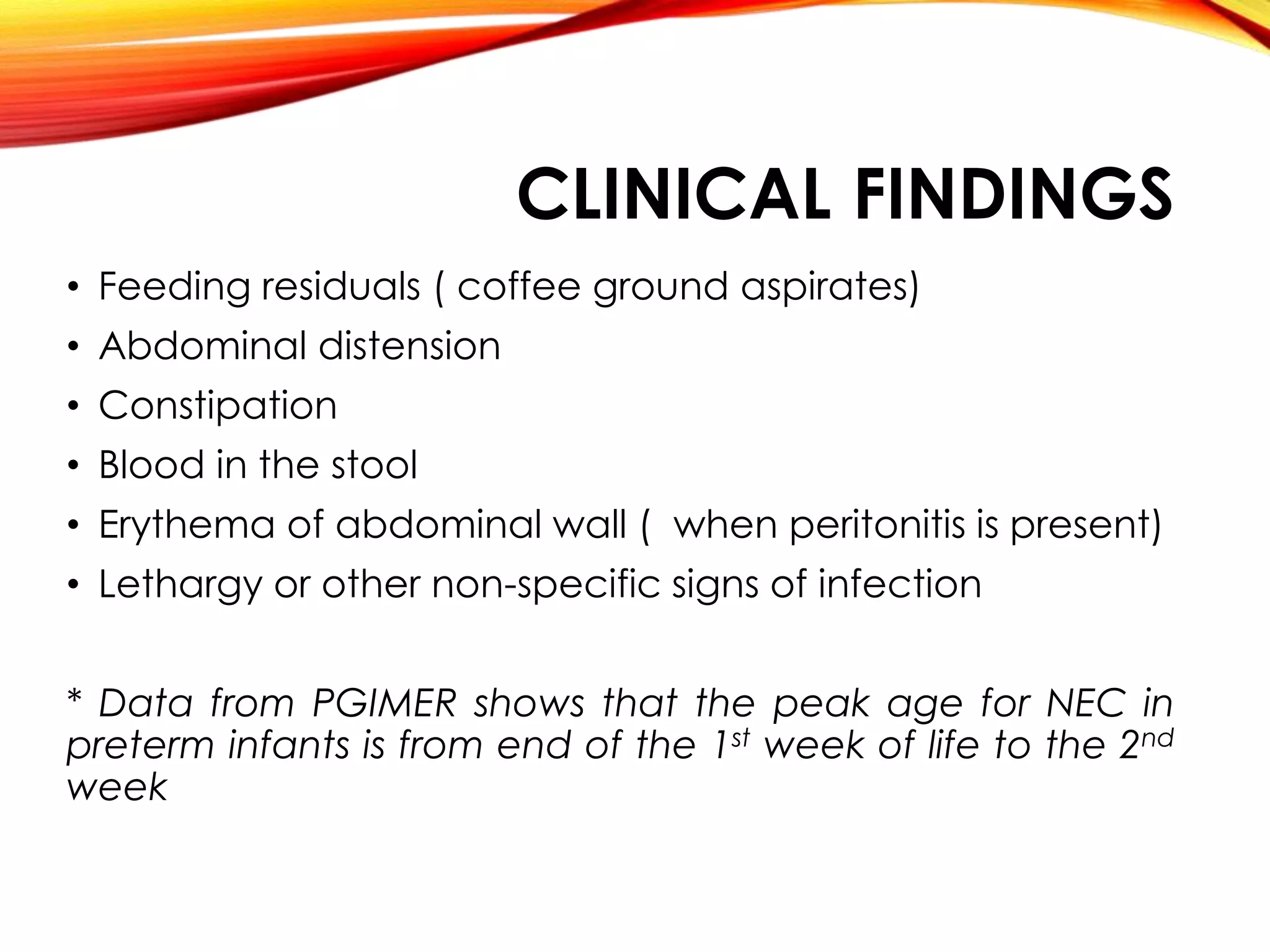CLINICAL FINDINGS
• Feeding residuals ( coffee ground aspirates)
• Abdominal distension
• Constipation
• Blood in the stool
• Erythema of abdominal wall ( when peritonitis is present)
• Lethargy or other non-specific signs of infection
* Data from PGIMER shows that the peak age for NEC in
preterm infants is from end of the 1st week of life to the 2nd
week
 