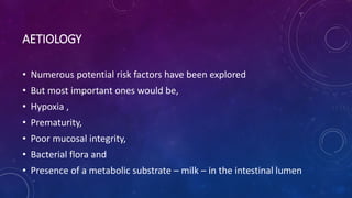 AETIOLOGY
• Numerous potential risk factors have been explored
• But most important ones would be,
• Hypoxia ,
• Prematurity,
• Poor mucosal integrity,
• Bacterial flora and
• Presence of a metabolic substrate – milk – in the intestinal lumen
 