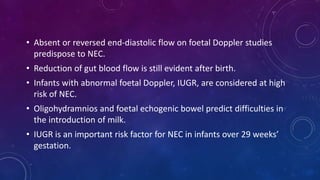 • Absent or reversed end-diastolic flow on foetal Doppler studies
predispose to NEC.
• Reduction of gut blood flow is still evident after birth.
• Infants with abnormal foetal Doppler, IUGR, are considered at high
risk of NEC.
• Oligohydramnios and foetal echogenic bowel predict difficulties in
the introduction of milk.
• IUGR is an important risk factor for NEC in infants over 29 weeks’
gestation.
 