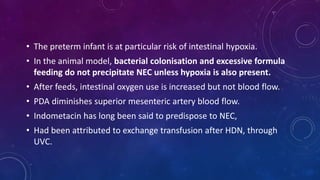 • The preterm infant is at particular risk of intestinal hypoxia.
• In the animal model, bacterial colonisation and excessive formula
feeding do not precipitate NEC unless hypoxia is also present.
• After feeds, intestinal oxygen use is increased but not blood flow.
• PDA diminishes superior mesenteric artery blood flow.
• Indometacin has long been said to predispose to NEC,
• Had been attributed to exchange transfusion after HDN, through
UVC.
 
