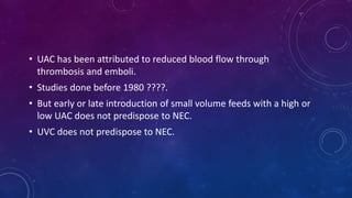• UAC has been attributed to reduced blood flow through
thrombosis and emboli.
• Studies done before 1980 ????.
• But early or late introduction of small volume feeds with a high or
low UAC does not predispose to NEC.
• UVC does not predispose to NEC.
 