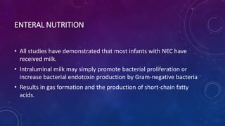 ENTERAL NUTRITION
• All studies have demonstrated that most infants with NEC have
received milk.
• Intraluminal milk may simply promote bacterial proliferation or
increase bacterial endotoxin production by Gram-negative bacteria
• Results in gas formation and the production of short-chain fatty
acids.
 