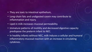 • They are toxic to intestinal epithelium,
• Long-chain fats and undigested casein may contribute to
inflammation and injury.
• Lipid in milk increases mucosal permeability.
• Immature patterns of motility and decreased digestive capacity
predispose the preterm infant to NEC.
• In healthy infants without NEC, milk induces a cellular and humoral
inflammatory mucosal reaction with an increase in circulating
cytokines.
 