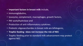 • Important factors in breast milk include,
• Immunoglobulins,
• lysozyme, complement, macrophages, growth factors,
• PAF-acetylhydrolase and
• Production of anti-inflammatory cytokines.
• Prebiotic oligosaccharides in breast milk are bifidogenic,
• Trophic feeding –does not increase the risk of NEC
• Trophic feeding prior to standard milk advancement may protect
against NEC
 