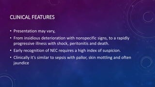 CLINICAL FEATURES
• Presentation may vary,
• From insidious deterioration with nonspecific signs, to a rapidly
progressive illness with shock, peritonitis and death.
• Early recognition of NEC requires a high index of suspicion.
• Clinically it’s similar to sepsis with pallor, skin mottling and often
jaundice
 