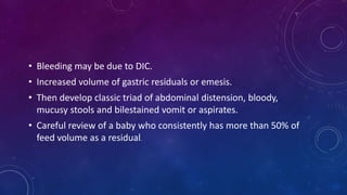 • Bleeding may be due to DIC.
• Increased volume of gastric residuals or emesis.
• Then develop classic triad of abdominal distension, bloody,
mucusy stools and bilestained vomit or aspirates.
• Careful review of a baby who consistently has more than 50% of
feed volume as a residual.
 