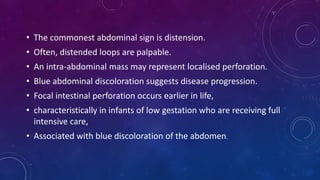 • The commonest abdominal sign is distension.
• Often, distended loops are palpable.
• An intra-abdominal mass may represent localised perforation.
• Blue abdominal discoloration suggests disease progression.
• Focal intestinal perforation occurs earlier in life,
• characteristically in infants of low gestation who are receiving full
intensive care,
• Associated with blue discoloration of the abdomen.
 