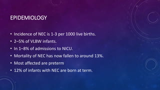EPIDEMIOLOGY
• Incidence of NEC is 1-3 per 1000 live births.
• 2–5% of VLBW infants.
• In 1–8% of admissions to NICU.
• Mortality of NEC has now fallen to around 13%.
• Most affected are preterm
• 12% of infants with NEC are born at term.
 