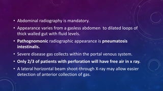 • Abdominal radiography is mandatory.
• Appearance varies from a gasless abdomen to dilated loops of
thick walled gut with fluid levels.
• Pathognomonic radiographic appearance is pneumatosis
intestinalis.
• Severe disease gas collects within the portal venous system.
• Only 2/3 of patients with perforation will have free air in x ray.
• A lateral horizontal beam shoot-through X-ray may allow easier
detection of anterior collection of gas.
 