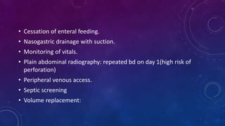• Cessation of enteral feeding.
• Nasogastric drainage with suction.
• Monitoring of vitals.
• Plain abdominal radiography: repeated bd on day 1(high risk of
perforation)
• Peripheral venous access.
• Septic screening
• Volume replacement:
 