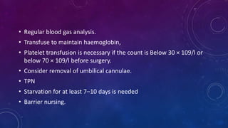 • Regular blood gas analysis.
• Transfuse to maintain haemoglobin,
• Platelet transfusion is necessary if the count is Below 30 × 109/l or
below 70 × 109/l before surgery.
• Consider removal of umbilical cannulae.
• TPN
• Starvation for at least 7–10 days is needed
• Barrier nursing.
 