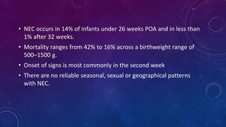 • NEC occurs in 14% of infants under 26 weeks POA and in less than
1% after 32 weeks.
• Mortality ranges from 42% to 16% across a birthweight range of
500–1500 g.
• Onset of signs is most commonly in the second week
• There are no reliable seasonal, sexual or geographical patterns
with NEC.
 