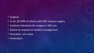 • Surgical,
• In all, 20–50% of infants with NEC require surgery
• Cardinal indications for surgery in NEC are:
• Failure to respond to medical management
• Formation of a mass
• Perforation.
 