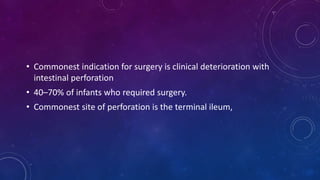 • Commonest indication for surgery is clinical deterioration with
intestinal perforation
• 40–70% of infants who required surgery.
• Commonest site of perforation is the terminal ileum,
 
