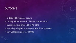 OUTCOME
• 5–10%, NEC relapses occurs
• Usually within a month of initial presentation.
• Overall survival after NEC is 70–90%
• Mortality is higher in infants of less than 28 weeks
• Survival rate is poor in <1000g
 