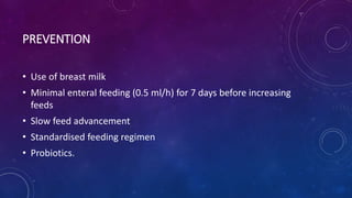 PREVENTION
• Use of breast milk
• Minimal enteral feeding (0.5 ml/h) for 7 days before increasing
feeds
• Slow feed advancement
• Standardised feeding regimen
• Probiotics.
 